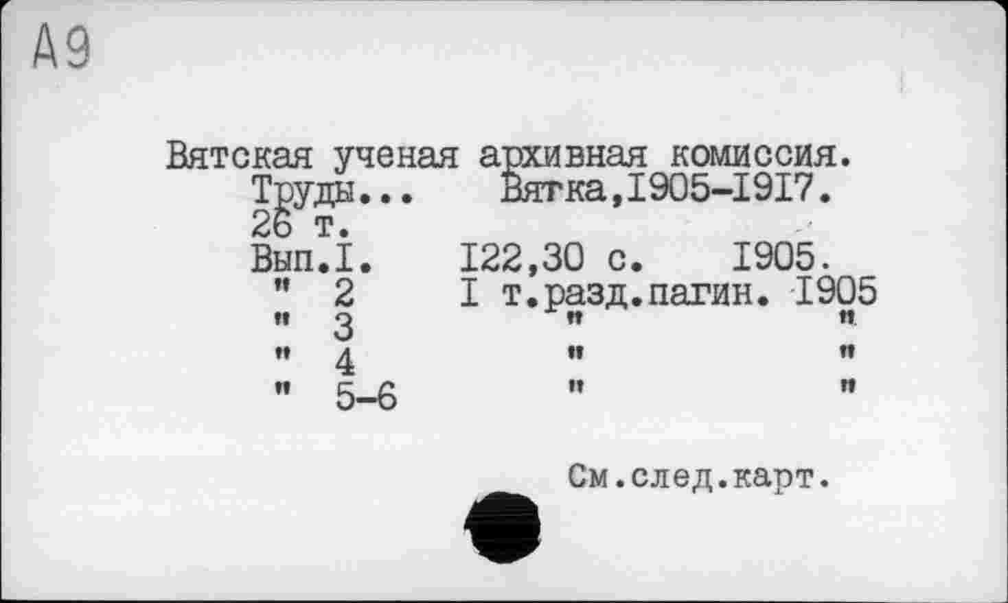 ﻿А9
Вятская ученая архивная комиссия.
Труда... Вятка,1905-1917.
26 т.
Вып.1. 122,30 с. 1905.
"2 I т.разд.патин. 1905 п ß	ft	n
ft	tt	”
"5-6	"	"
См.след.карт.